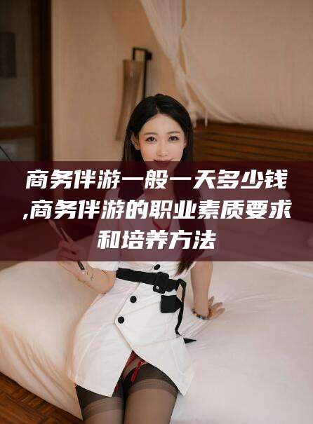 丹东商务伴游一般一天多少钱,商务伴游的职业素质要求和培养方法