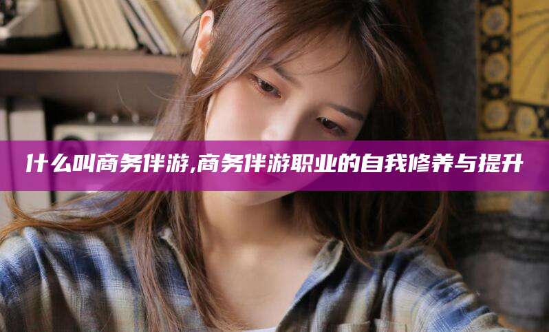 丹东什么叫商务伴游,商务伴游职业的自我修养与提升