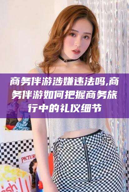 丹东商务伴游涉嫌违法吗,商务伴游如何把握商务旅行中的礼仪细节