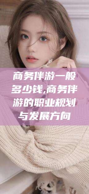 丹东商务伴游一般多少钱,商务伴游的职业规划与发展方向