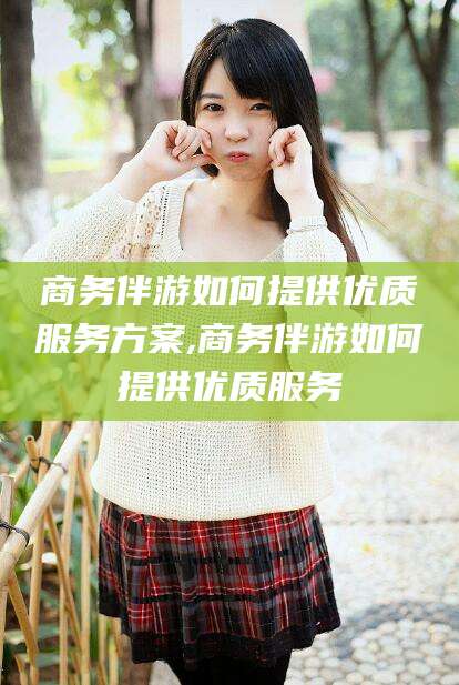 丹东商务伴游如何提供优质服务方案,商务伴游如何提供优质服务