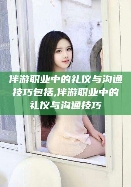 丹东伴游职业中的礼仪与沟通技巧包括,伴游职业中的礼仪与沟通技巧