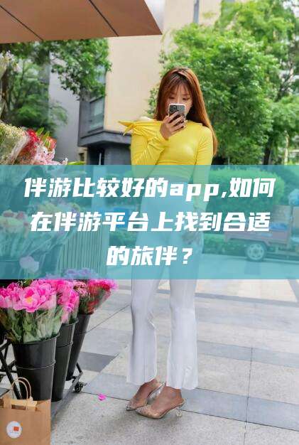 丹东伴游比较好的app,如何在伴游平台上找到合适的旅伴？