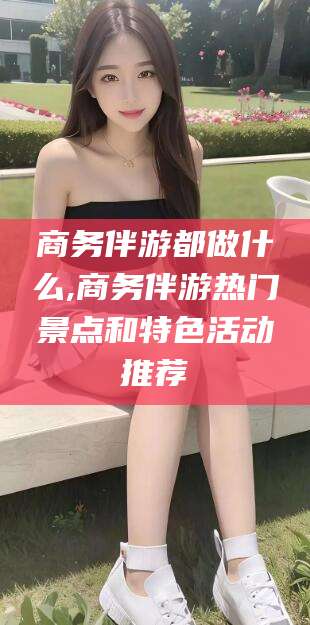 丹东商务伴游都做什么,商务伴游热门景点和特色活动推荐