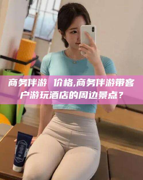 丹东商务伴游 价格,商务伴游带客户游玩酒店的周边景点？