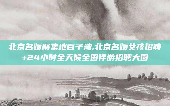 丹东北京名媛聚集地百子湾,北京名媛女孩招聘+24小时全天候全国伴游招聘大圈