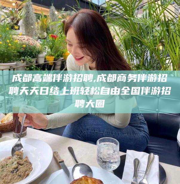 丹东成都高端伴游招聘,成都商务伴游招聘天天日结上班轻松自由全国伴游招聘大圈