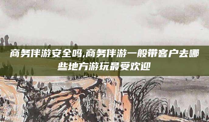 丹东商务伴游安全吗,商务伴游一般带客户去哪些地方游玩最受欢迎