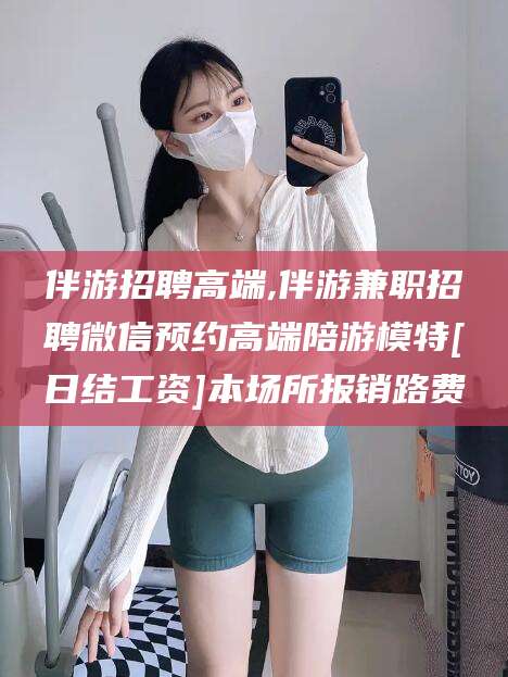 丹东伴游招聘高端,伴游兼职招聘微信预约高端陪游模特[日结工资]本场所报销路费