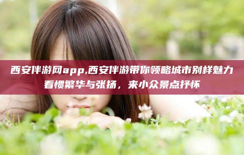 西安伴游网app,西安伴游带你领略城市别样魅力看惯繁华与张扬,来小众景点抒怀
