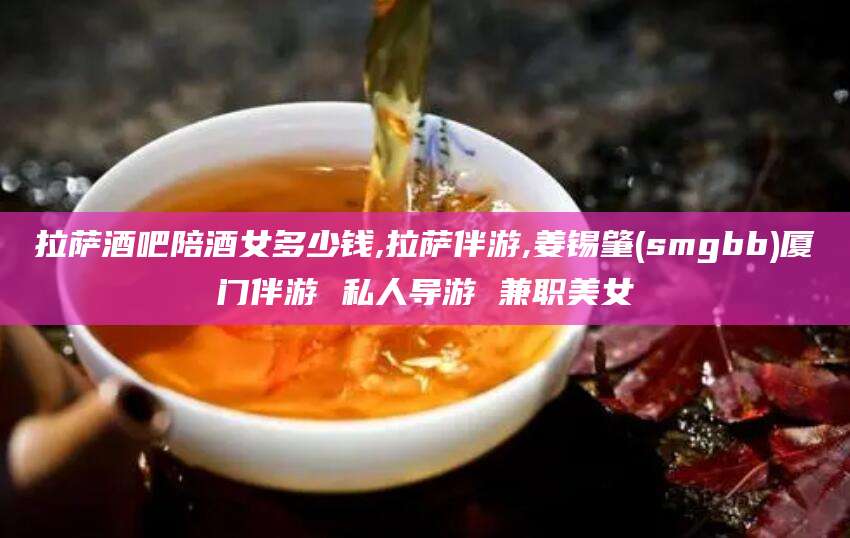 丹东拉萨酒吧陪酒女多少钱,拉萨伴游,姜锡肇(smgbb)厦门伴游 私人导游 兼职美女