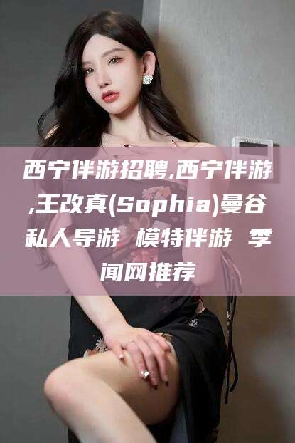丹东西宁伴游招聘,西宁伴游,王改真(Sophia)曼谷私人导游 模特伴游 季闻网推荐