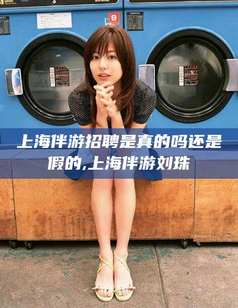 丹东上海伴游招聘是真的吗还是假的,上海伴游刘珠