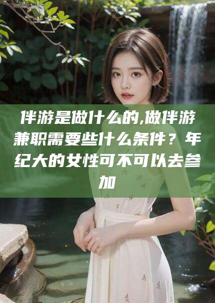 丹东伴游是做什么的,做伴游兼职需要些什么条件？年纪大的女性可不可以去参加