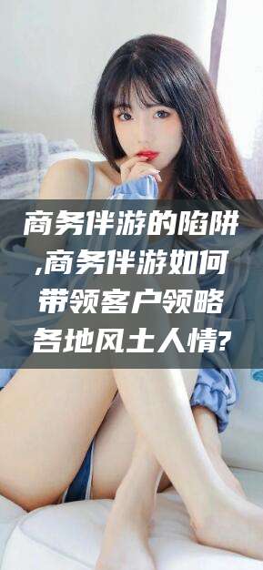 丹东商务伴游的陷阱,商务伴游如何带领客户领略各地风土人情?