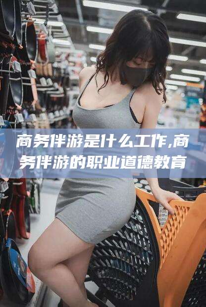 丹东商务伴游是什么工作,商务伴游的职业道德教育