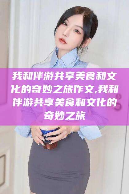 丹东我和伴游共享美食和文化的奇妙之旅作文,我和伴游共享美食和文化的奇妙之旅