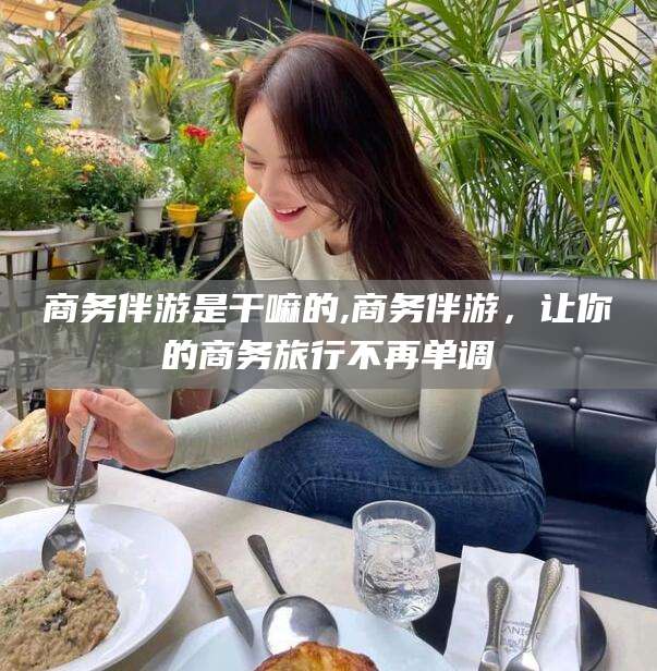 丹东商务伴游是干嘛的,商务伴游，让你的商务旅行不再单调