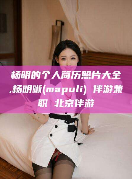 丹东杨明的个人简历照片大全,杨明晰(mapuli) 伴游兼职 北京伴游