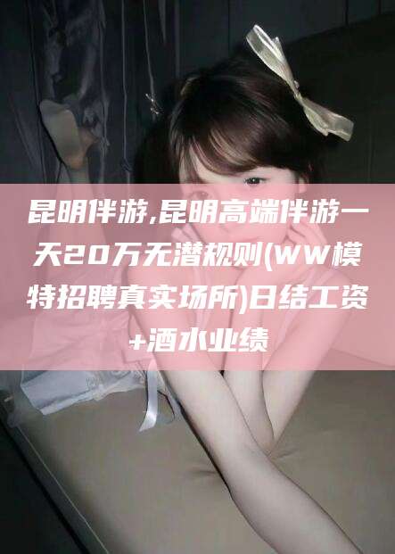 丹东昆明伴游,昆明高端伴游一天20万无潜规则(WW模特招聘真实场所)日结工资+酒水业绩