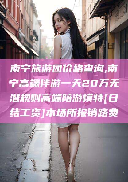 丹东南宁旅游团价格查询,南宁高端伴游一天20万无潜规则高端陪游模特[日结工资]本场所报销路费