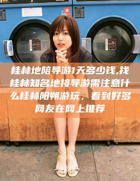 丹东桂林地陪导游1天多少钱,找桂林知名地接导游需注意什么桂林阳朔游玩，看到好多网友在网上推荐