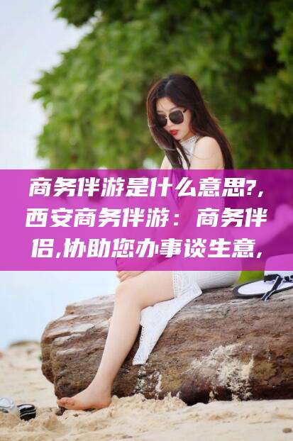 丹东商务伴游是什么意思?,西安商务伴游：商务伴侣,协助您办事谈生意,