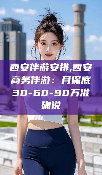 丹东西安伴游安排,西安商务伴游：月保底30-60-90万准确说