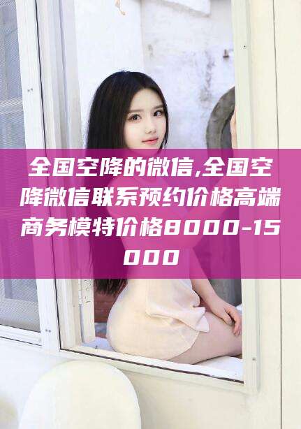 丹东全国空降的微信,全国空降微信联系预约价格高端商务模特价格8000-15000