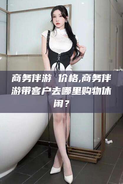 丹东商务伴游 价格,商务伴游带客户去哪里购物休闲？