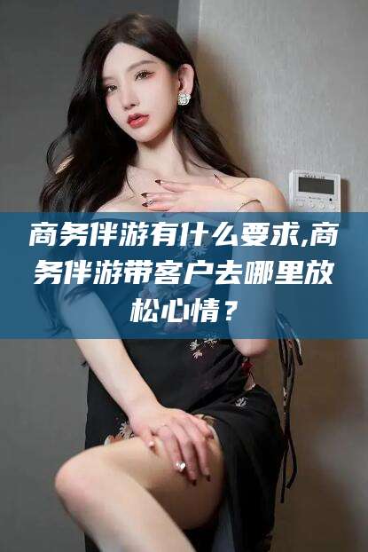 丹东商务伴游有什么要求,商务伴游带客户去哪里放松心情？