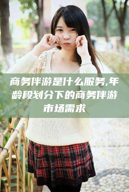 丹东商务伴游是什么服务,年龄段划分下的商务伴游市场需求