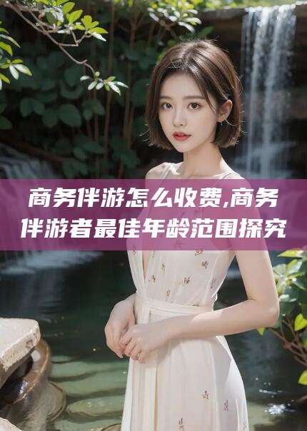 丹东商务伴游怎么收费,商务伴游者最佳年龄范围探究