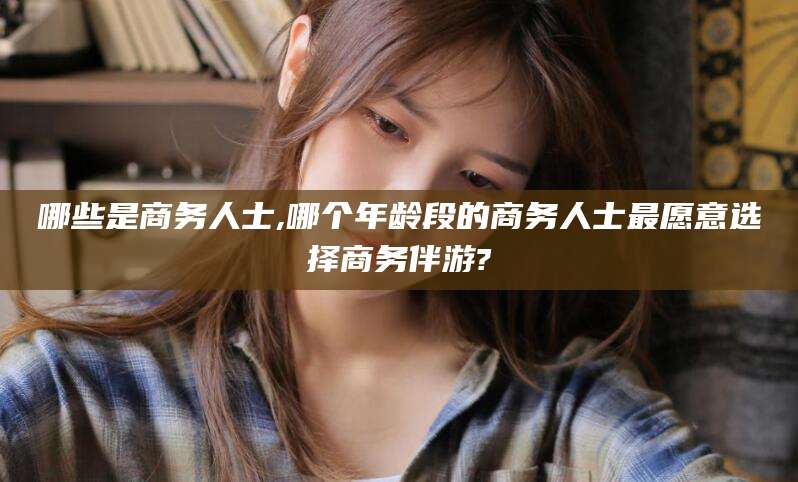 丹东哪些是商务人士,哪个年龄段的商务人士最愿意选择商务伴游?