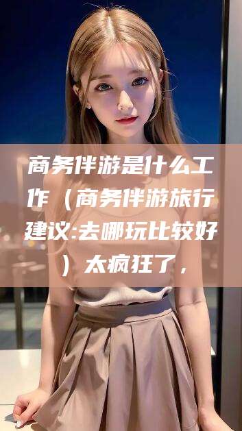 丹东商务伴游是什么工作（商务伴游旅行建议:去哪玩比较好）太疯狂了，