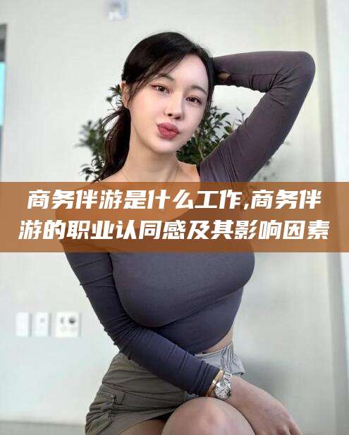 丹东商务伴游是什么工作,商务伴游的职业认同感及其影响因素