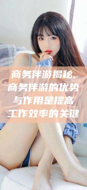 丹东商务伴游揭秘,商务伴游的优势与作用是提高工作效率的关键