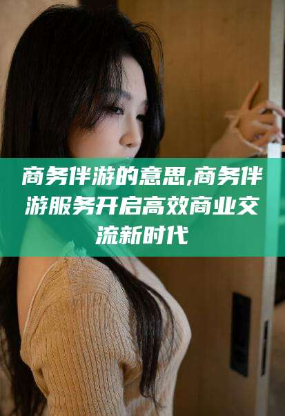 丹东商务伴游的意思,商务伴游服务开启高效商业交流新时代