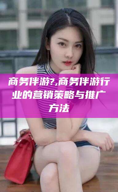 丹东商务伴游?,商务伴游行业的营销策略与推广方法