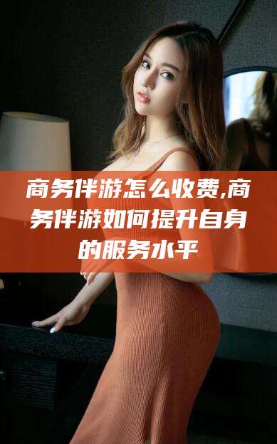 丹东商务伴游怎么收费,商务伴游如何提升自身的服务水平